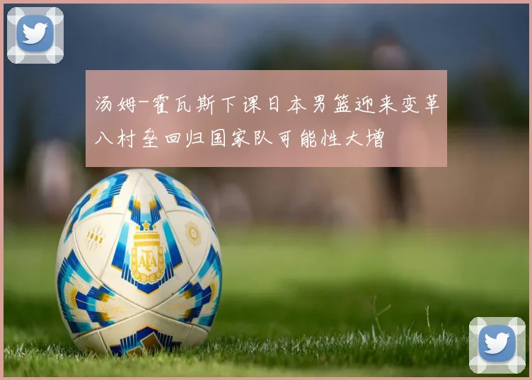 汤姆-霍瓦斯下课日本男篮迎来变革八村垒回归国家队可能性大增