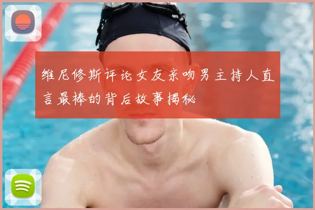 维尼修斯评论女友亲吻男主持人直言最棒的背后故事揭秘