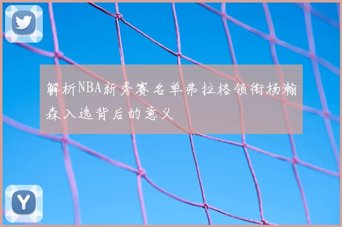 解析NBA新秀赛名单弗拉格领衔杨瀚森入选背后的意义