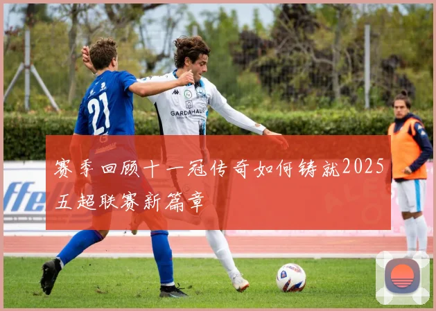 赛季回顾十一冠传奇如何铸就2025五超联赛新篇章