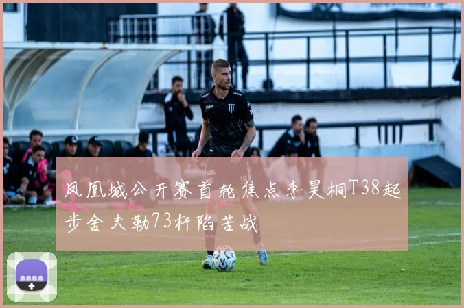 凤凰城公开赛首轮焦点李昊桐T38起步舍夫勒73杆陷苦战