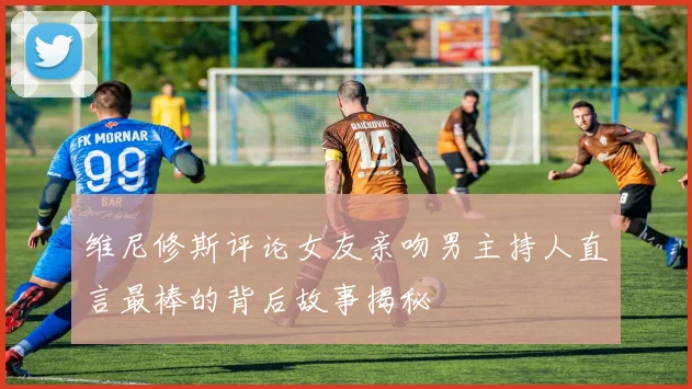 维尼修斯评论女友亲吻男主持人直言最棒的背后故事揭秘