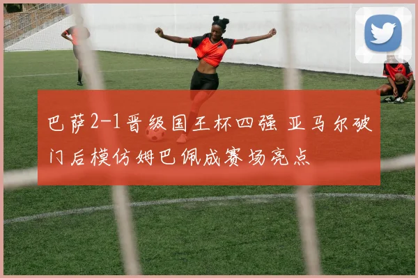 巴萨2-1晋级国王杯四强 亚马尔破门后模仿姆巴佩成赛场亮点