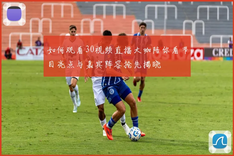 如何观看30视频直播大咖陪你看节目亮点与嘉宾阵容抢先揭晓