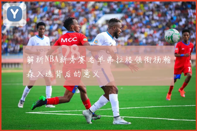 解析NBA新秀赛名单弗拉格领衔杨瀚森入选背后的意义