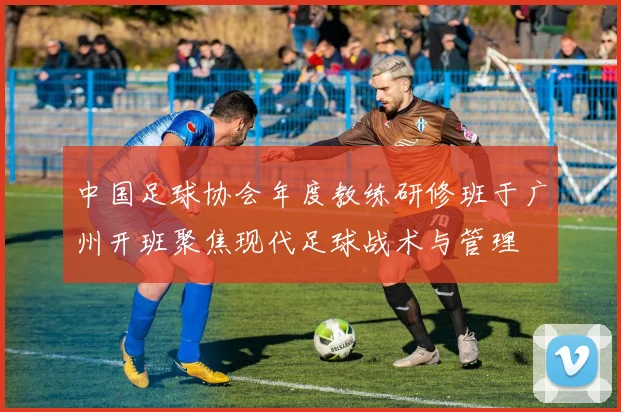 中国足球协会年度教练研修班于广州开班聚焦现代足球战术与管理