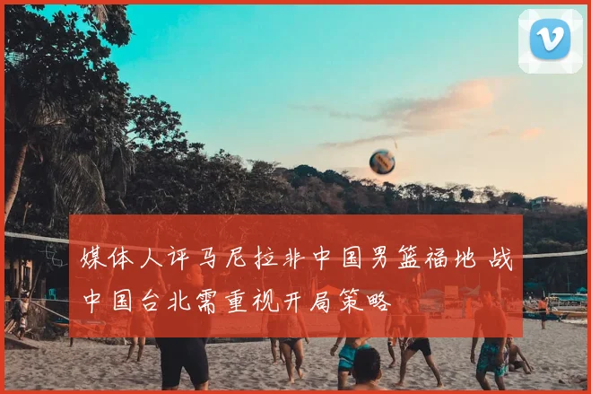 媒体人评马尼拉非中国男篮福地 战中国台北需重视开局策略