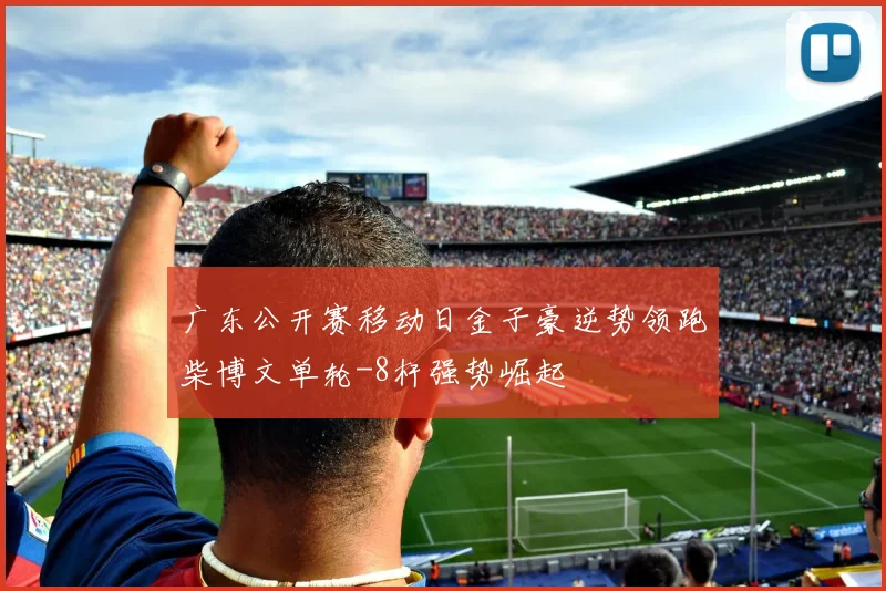 广东公开赛移动日金子豪逆势领跑柴博文单轮-8杆强势崛起