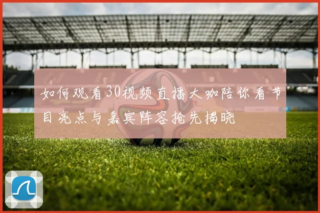 如何观看30视频直播大咖陪你看节目亮点与嘉宾阵容抢先揭晓