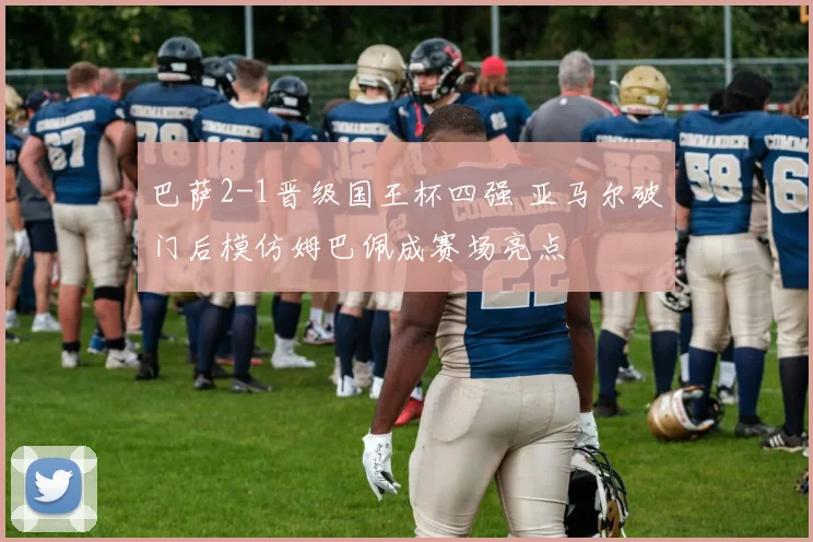 巴萨2-1晋级国王杯四强 亚马尔破门后模仿姆巴佩成赛场亮点