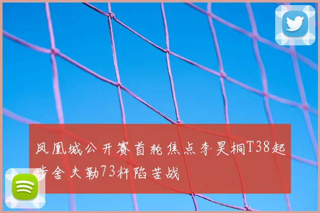 凤凰城公开赛首轮焦点李昊桐T38起步舍夫勒73杆陷苦战
