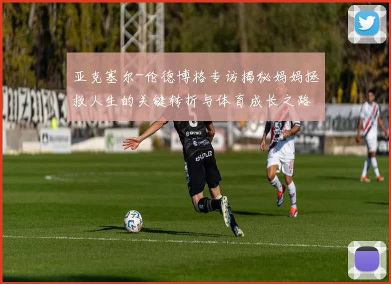 亚克塞尔-伦德博格专访揭秘妈妈拯救人生的关键转折与体育成长之路