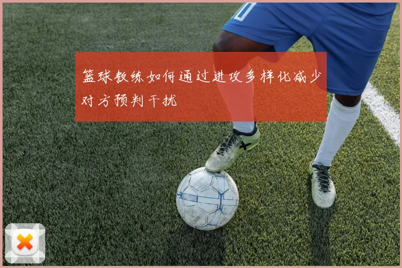 篮球教练如何通过进攻多样化减少对方预判干扰