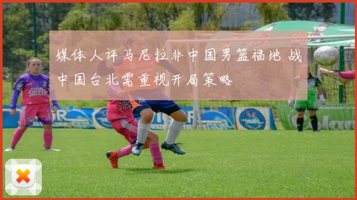 媒体人评马尼拉非中国男篮福地 战中国台北需重视开局策略