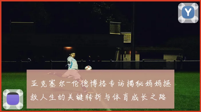 亚克塞尔-伦德博格专访揭秘妈妈拯救人生的关键转折与体育成长之路