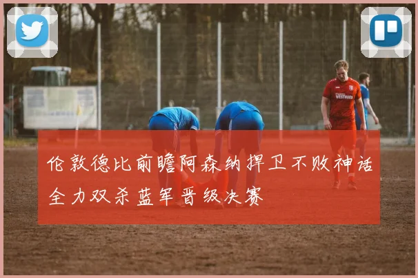 伦敦德比前瞻阿森纳捍卫不败神话全力双杀蓝军晋级决赛