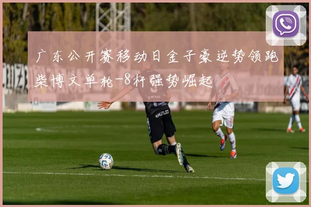 广东公开赛移动日金子豪逆势领跑柴博文单轮-8杆强势崛起