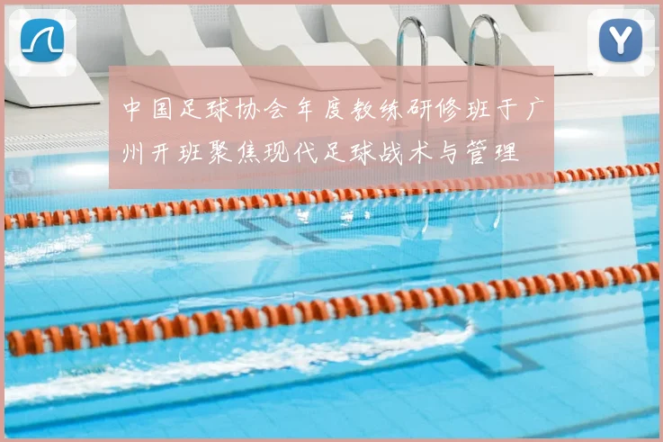 中国足球协会年度教练研修班于广州开班聚焦现代足球战术与管理