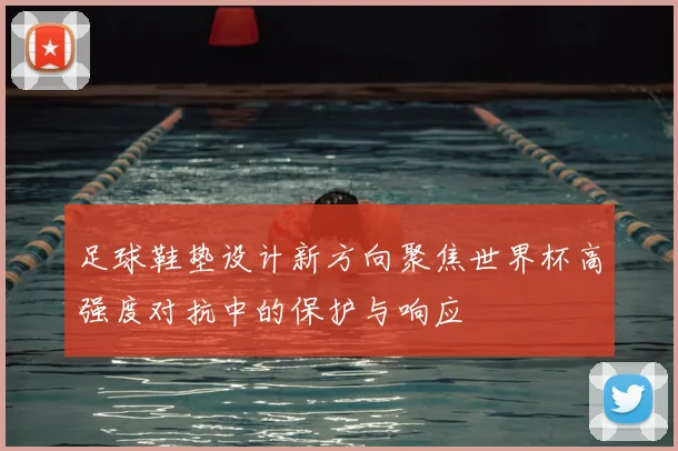 足球鞋垫设计新方向聚焦世界杯高强度对抗中的保护与响应
